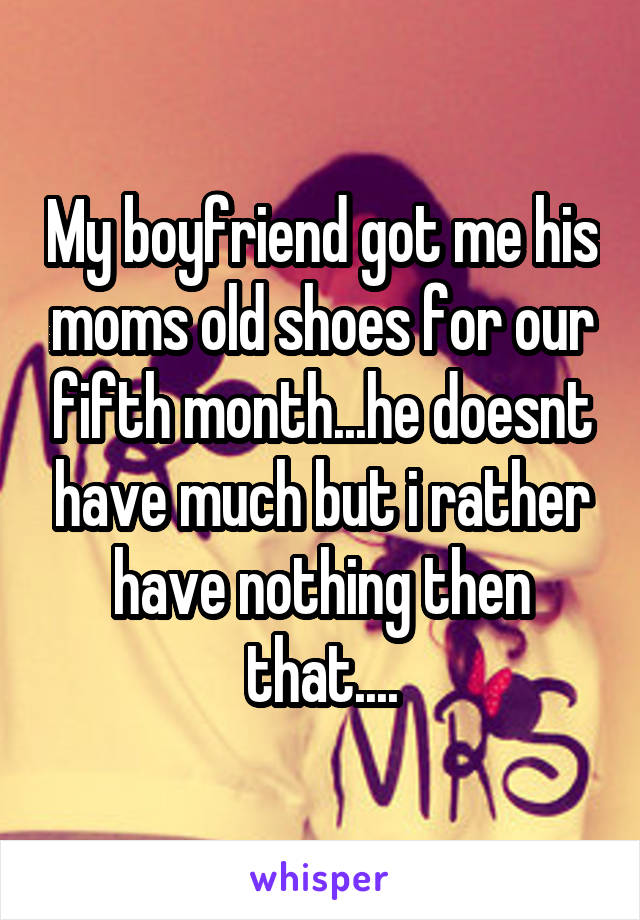 My boyfriend got me his moms old shoes for our fifth month...he doesnt have much but i rather have nothing then that....