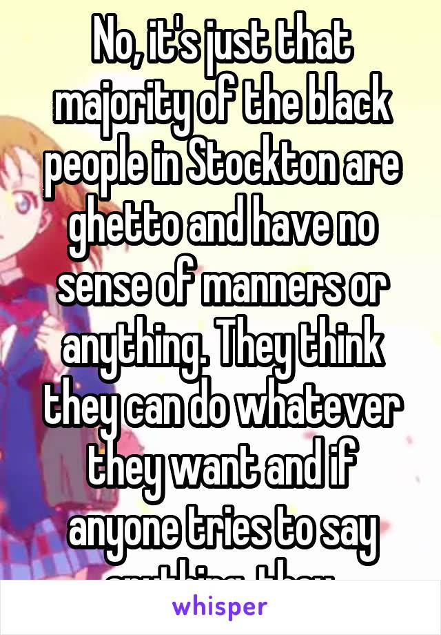 No, it's just that majority of the black people in Stockton are ghetto and have no sense of manners or anything. They think they can do whatever they want and if anyone tries to say anything, they 