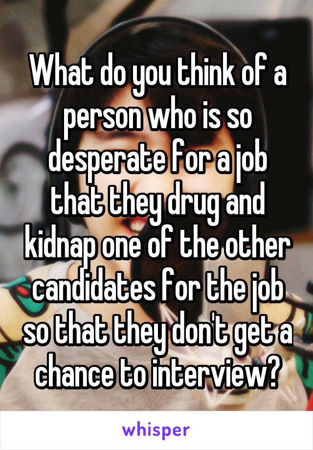 What do you think of a person who is so desperate for a job that they drug and kidnap one of the other candidates for the job so that they don't get a chance to interview?