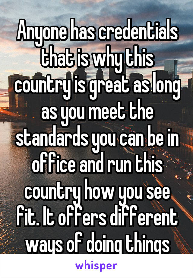 Anyone has credentials that is why this country is great as long as you meet the standards you can be in office and run this country how you see fit. It offers different ways of doing things