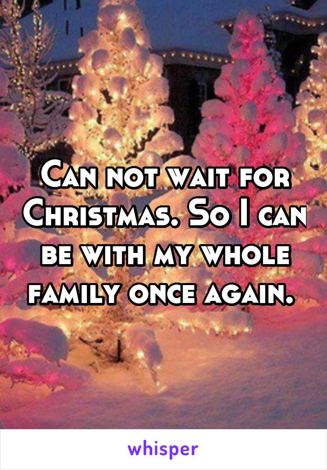 Can not wait for Christmas. So I can be with my whole family once again. 