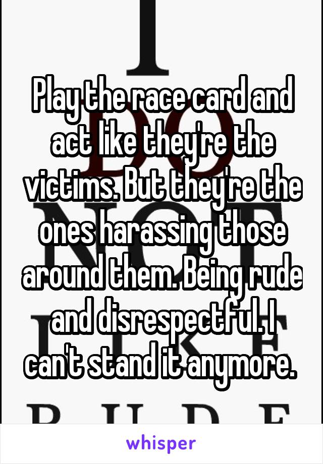 Play the race card and act like they're the victims. But they're the ones harassing those around them. Being rude and disrespectful. I can't stand it anymore. 