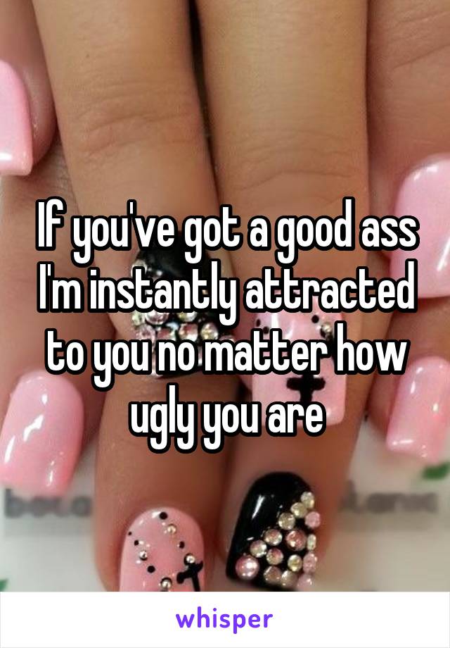 If you've got a good ass I'm instantly attracted to you no matter how ugly you are