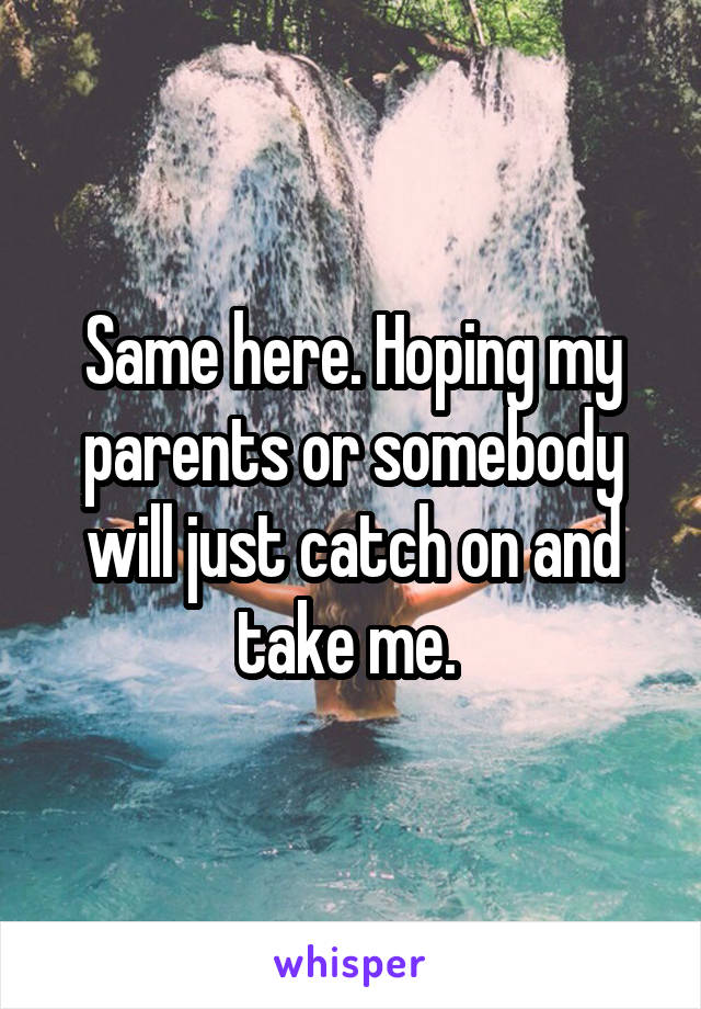 Same here. Hoping my parents or somebody will just catch on and take me. 