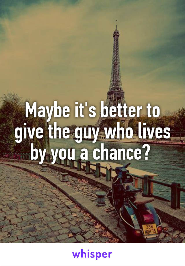 Maybe it's better to give the guy who lives by you a chance? 