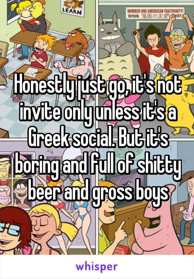 Honestly just go, it's not invite only unless it's a Greek social. But it's boring and full of shitty beer and gross boys