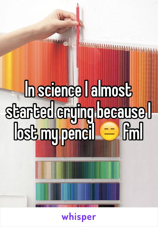 In science I almost started crying because I lost my pencil 😑 fml