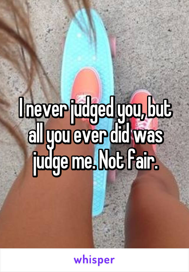 I never judged you, but all you ever did was judge me. Not fair.
