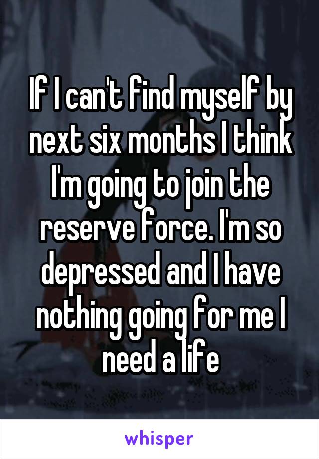 If I can't find myself by next six months I think I'm going to join the reserve force. I'm so depressed and I have nothing going for me I need a life