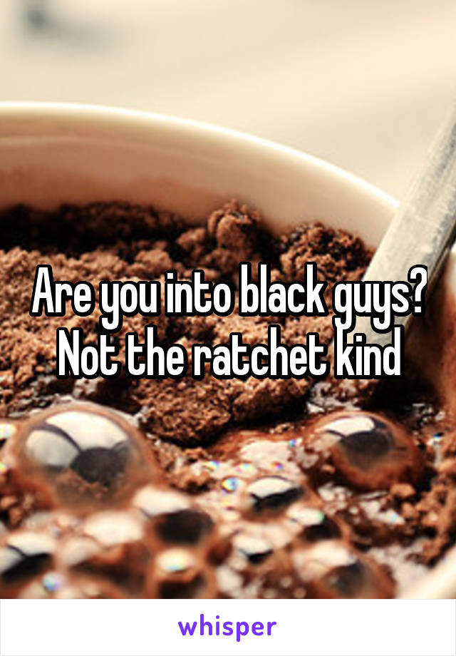 Are you into black guys? Not the ratchet kind