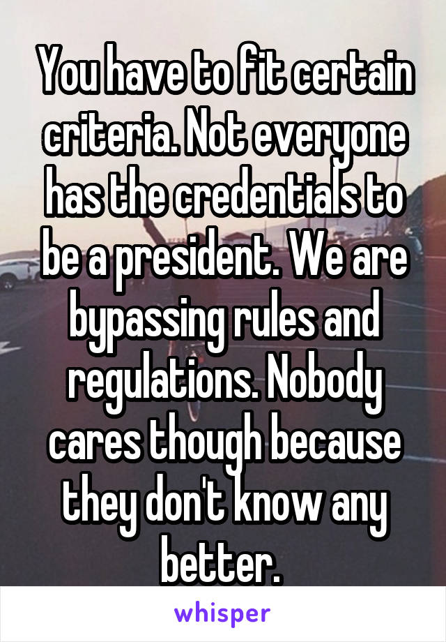 You have to fit certain criteria. Not everyone has the credentials to be a president. We are bypassing rules and regulations. Nobody cares though because they don't know any better. 