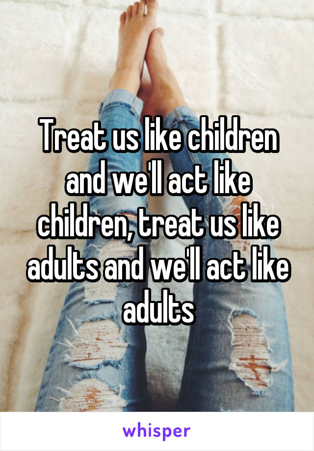 Treat us like children and we'll act like children, treat us like adults and we'll act like adults