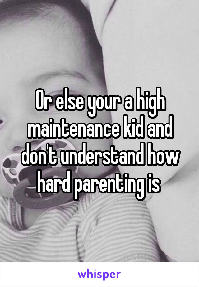Or else your a high maintenance kid and don't understand how hard parenting is 