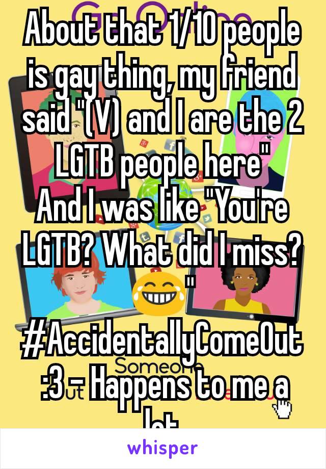 About that 1/10 people is gay thing, my friend said "(V) and I are the 2 LGTB people here"
And I was like "You're LGTB? What did I miss?😂"
#AccidentallyComeOut :3 - Happens to me a lot