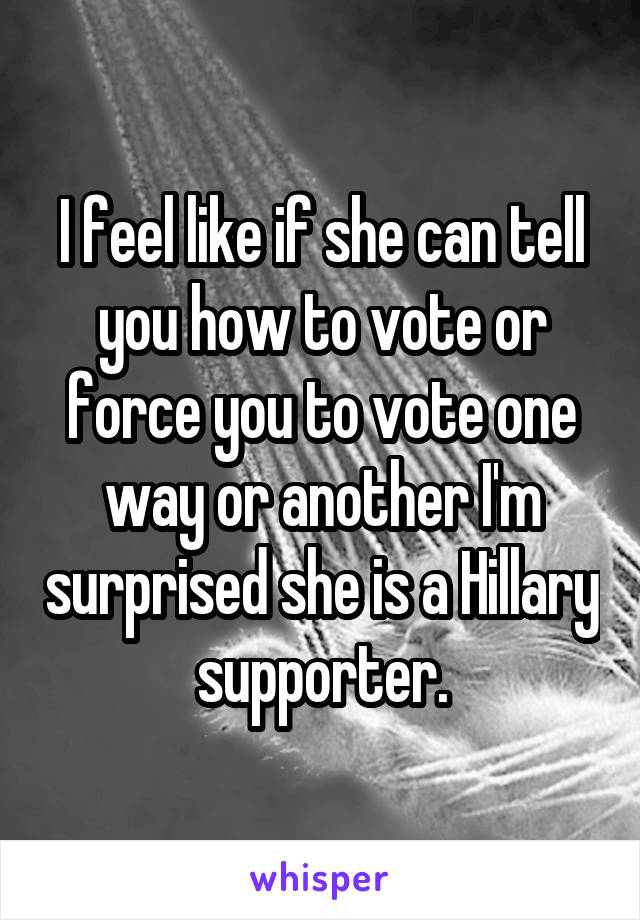 I feel like if she can tell you how to vote or force you to vote one way or another I'm surprised she is a Hillary supporter.
