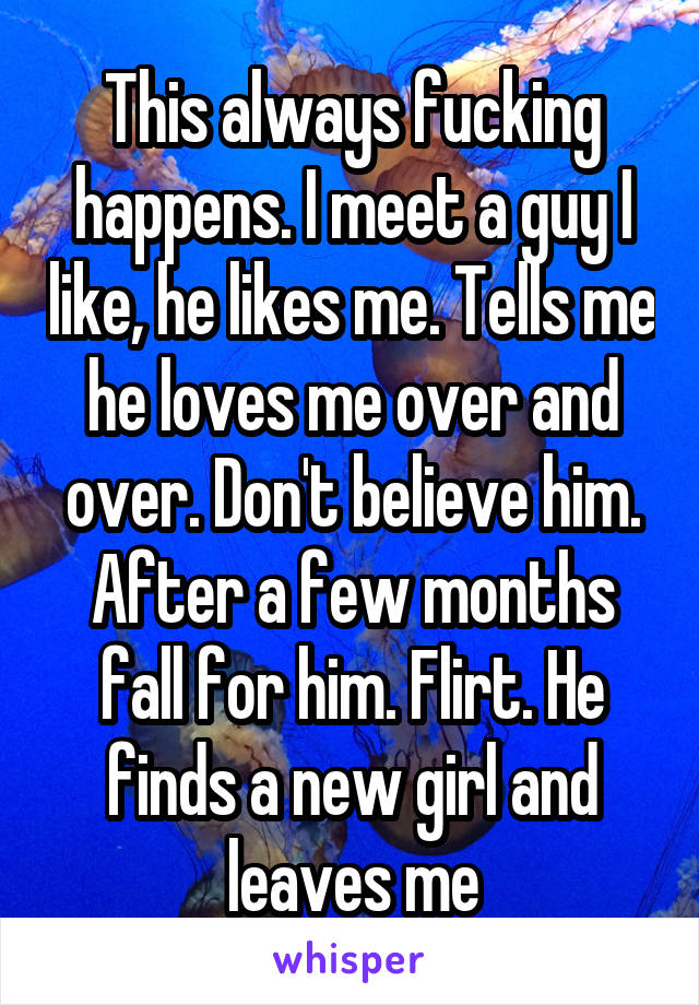 This always fucking happens. I meet a guy I like, he likes me. Tells me he loves me over and over. Don't believe him. After a few months fall for him. Flirt. He finds a new girl and leaves me