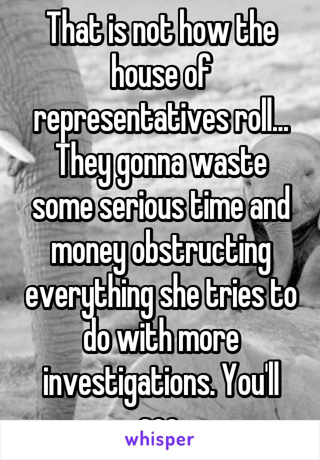 That is not how the house of representatives roll...
They gonna waste some serious time and money obstructing everything she tries to do with more investigations. You'll see.