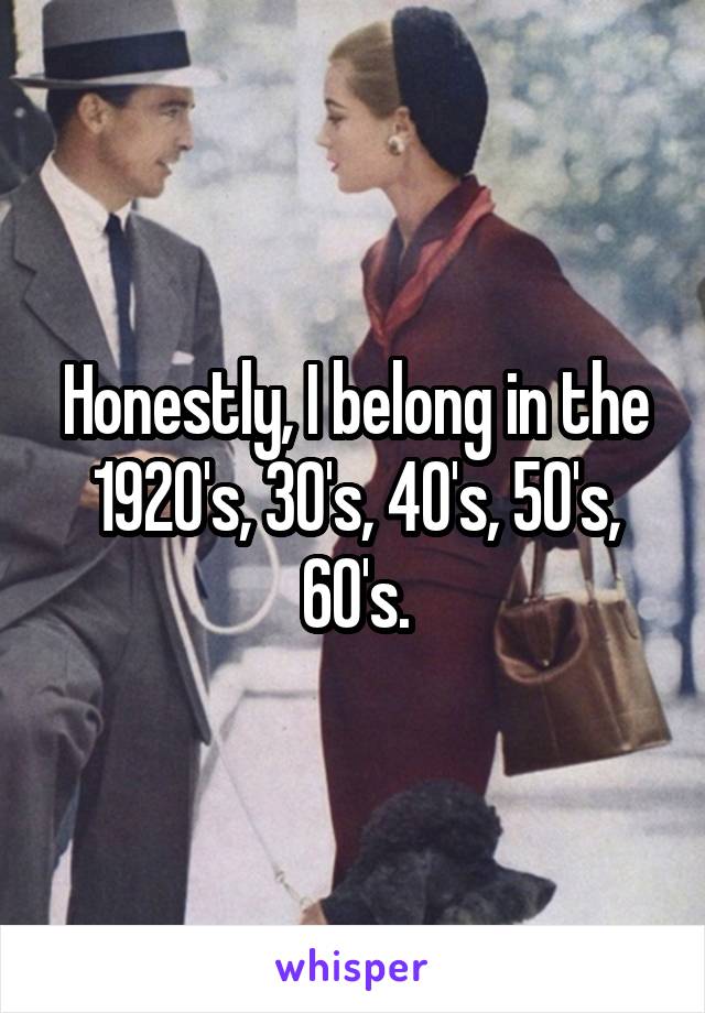 Honestly, I belong in the 1920's, 30's, 40's, 50's, 60's.