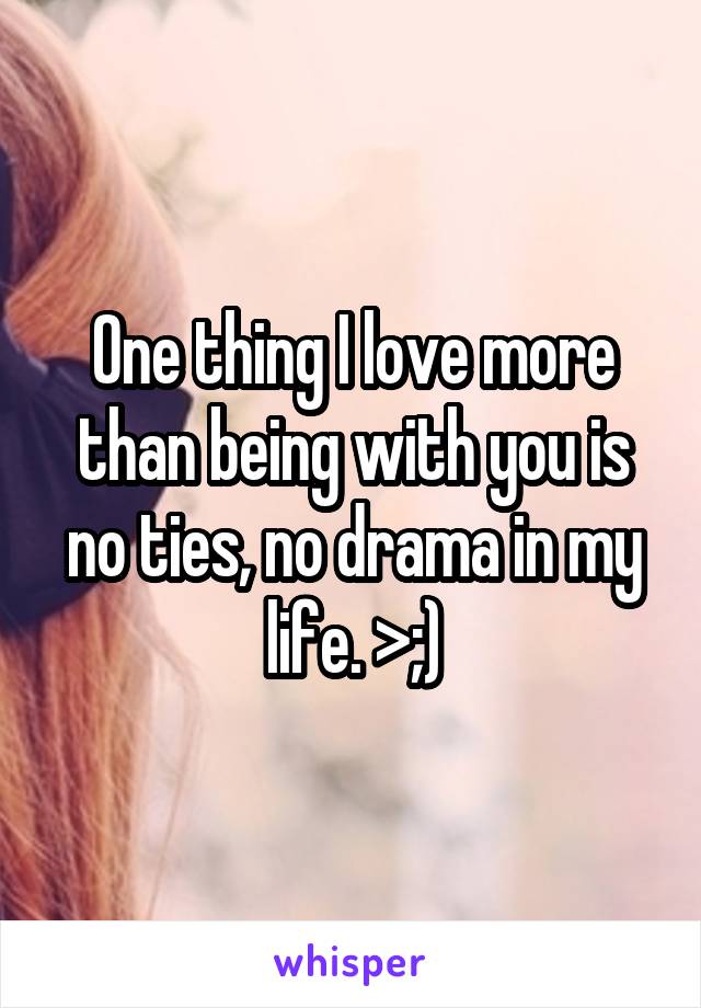 One thing I love more than being with you is no ties, no drama in my life. >;)