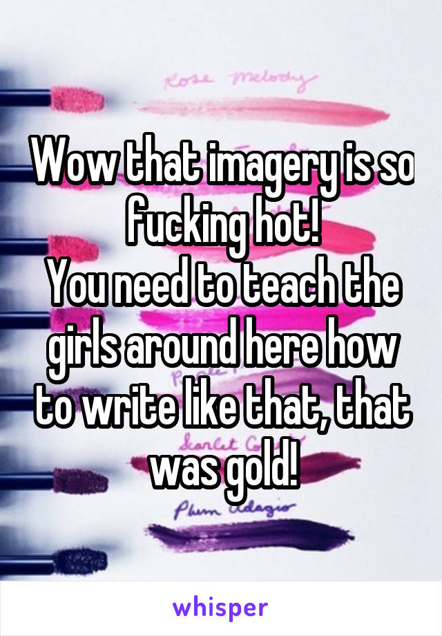 Wow that imagery is so fucking hot!
You need to teach the girls around here how to write like that, that was gold!