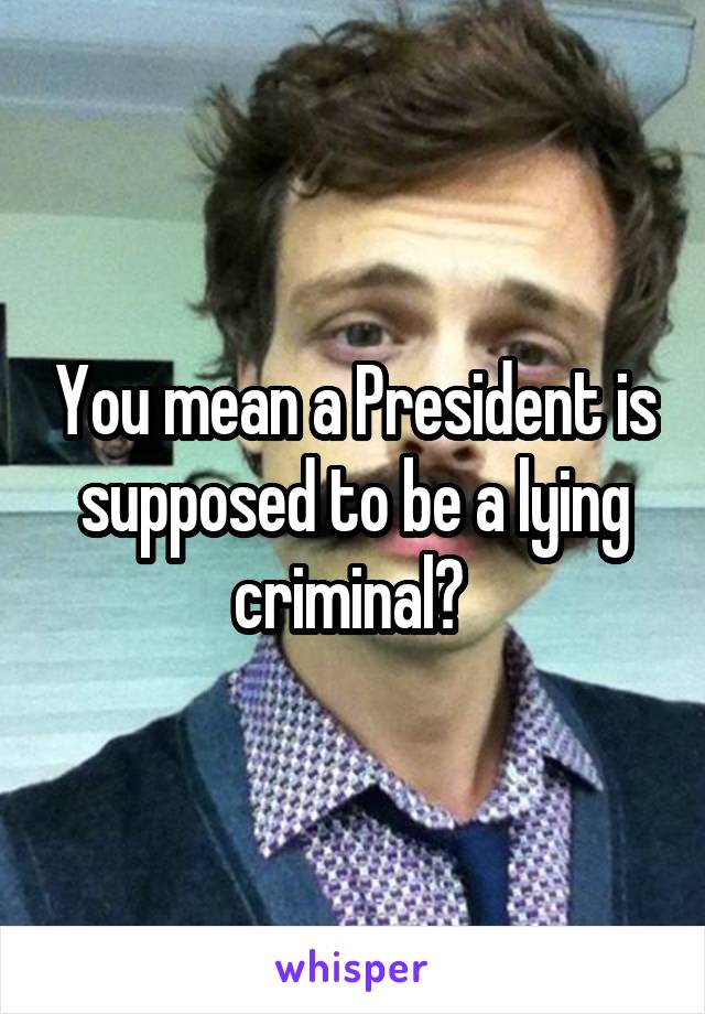 You mean a President is supposed to be a lying criminal? 