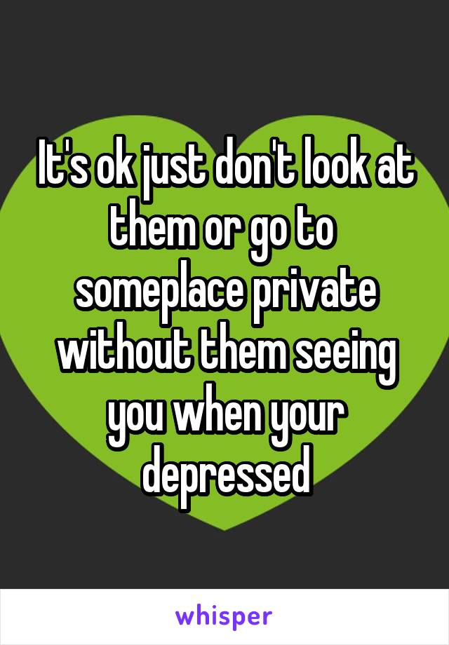 It's ok just don't look at them or go to  someplace private without them seeing you when your depressed