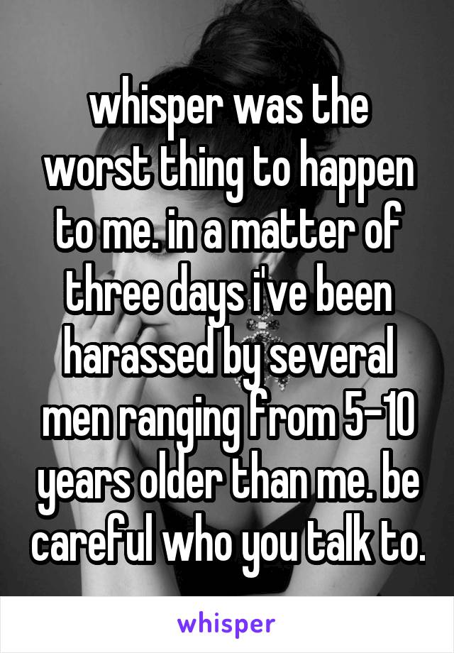whisper was the worst thing to happen to me. in a matter of three days i've been harassed by several men ranging from 5-10 years older than me. be careful who you talk to.