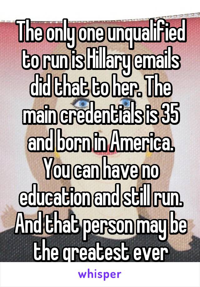 The only one unqualified to run is Hillary emails did that to her. The main credentials is 35 and born in America. You can have no education and still run. And that person may be the greatest ever
