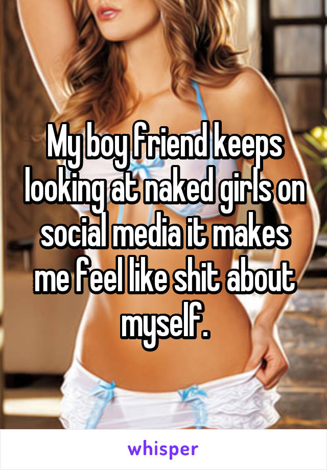 My boy friend keeps looking at naked girls on social media it makes me feel like shit about myself.