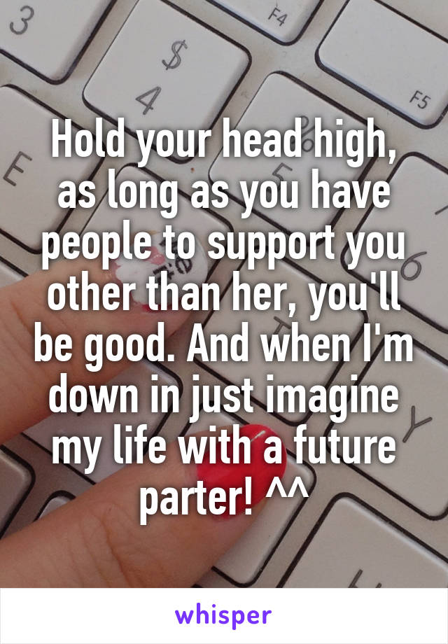 Hold your head high, as long as you have people to support you other than her, you'll be good. And when I'm down in just imagine my life with a future parter! ^^