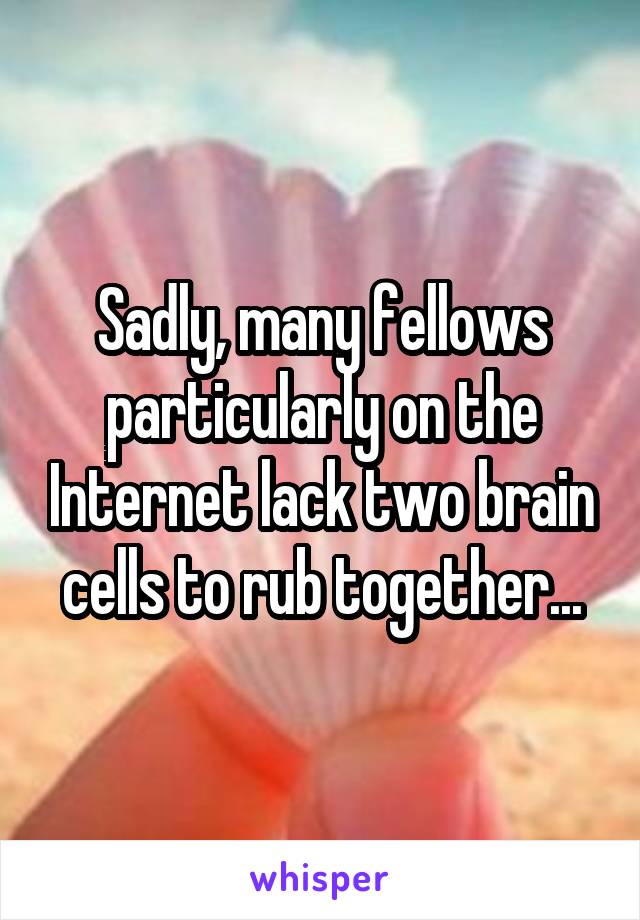 Sadly, many fellows particularly on the Internet lack two brain cells to rub together...