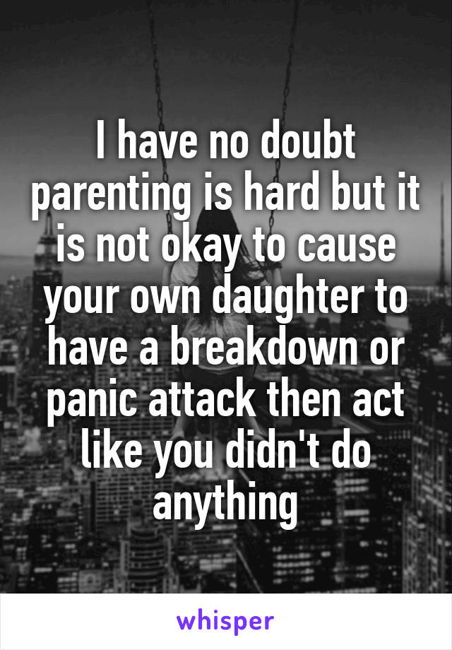 I have no doubt parenting is hard but it is not okay to cause your own daughter to have a breakdown or panic attack then act like you didn't do anything