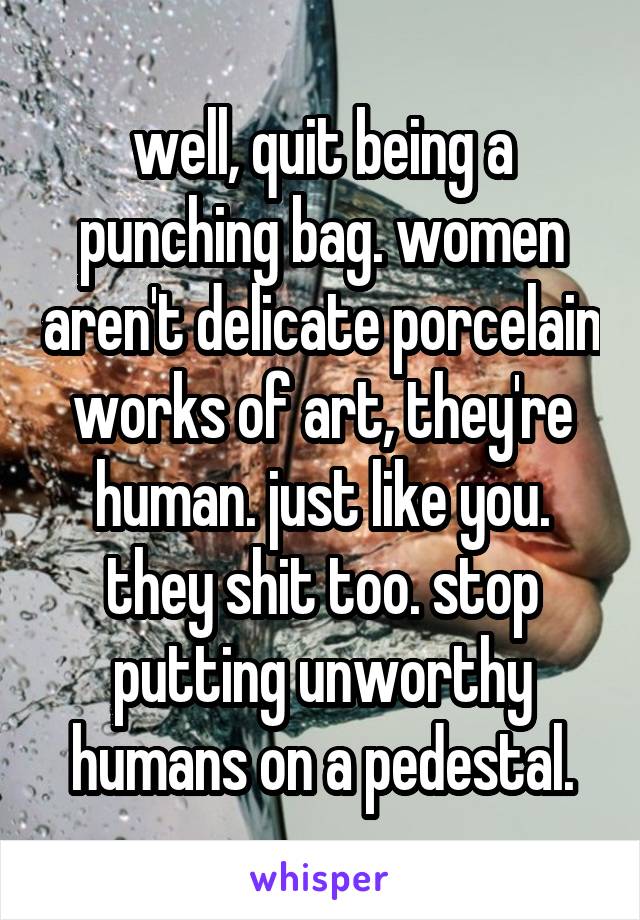 well, quit being a punching bag. women aren't delicate porcelain works of art, they're human. just like you. they shit too. stop putting unworthy humans on a pedestal.