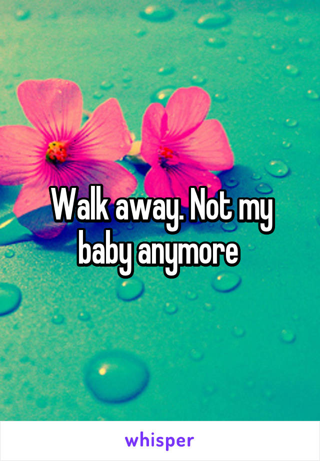 Walk away. Not my baby anymore 