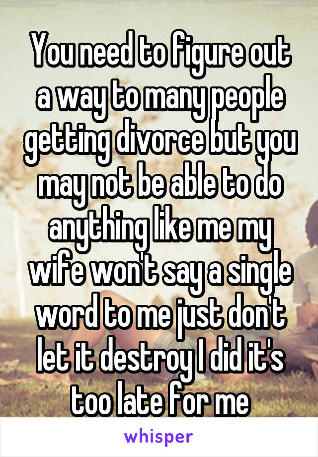 You need to figure out a way to many people getting divorce but you may not be able to do anything like me my wife won't say a single word to me just don't let it destroy I did it's too late for me