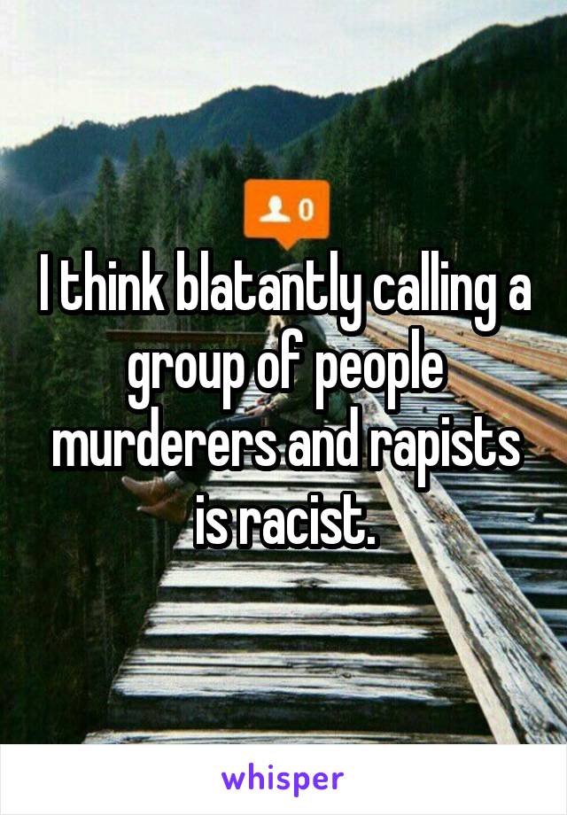I think blatantly calling a group of people murderers and rapists is racist.
