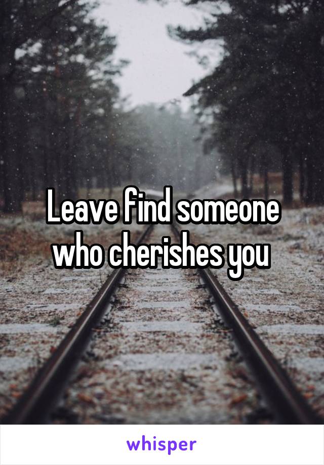 Leave find someone who cherishes you 