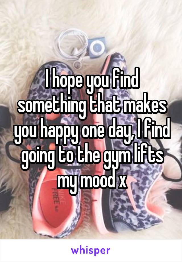 I hope you find something that makes you happy one day, I find going to the gym lifts my mood x
