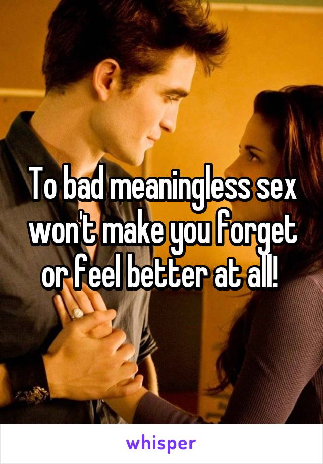 To bad meaningless sex won't make you forget or feel better at all! 