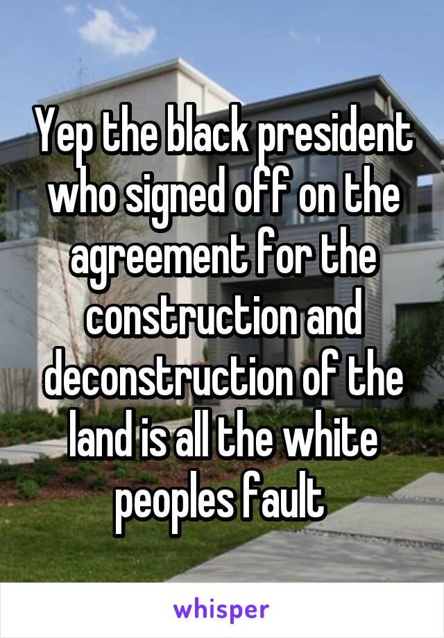 Yep the black president who signed off on the agreement for the construction and deconstruction of the land is all the white peoples fault 