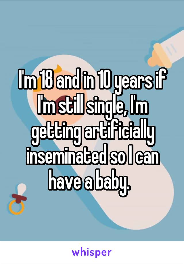 I'm 18 and in 10 years if I'm still single, I'm getting artificially inseminated so I can have a baby.  