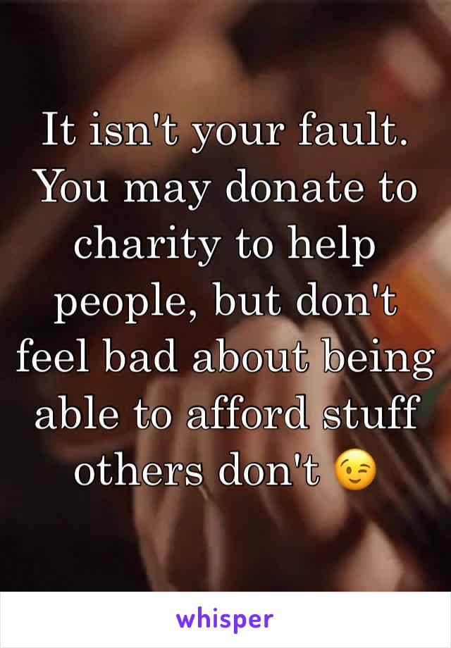 It isn't your fault.
You may donate to charity to help people, but don't feel bad about being able to afford stuff others don't 😉