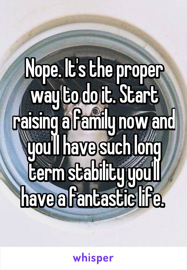 Nope. It's the proper way to do it. Start raising a family now and you'll have such long term stability you'll have a fantastic life. 