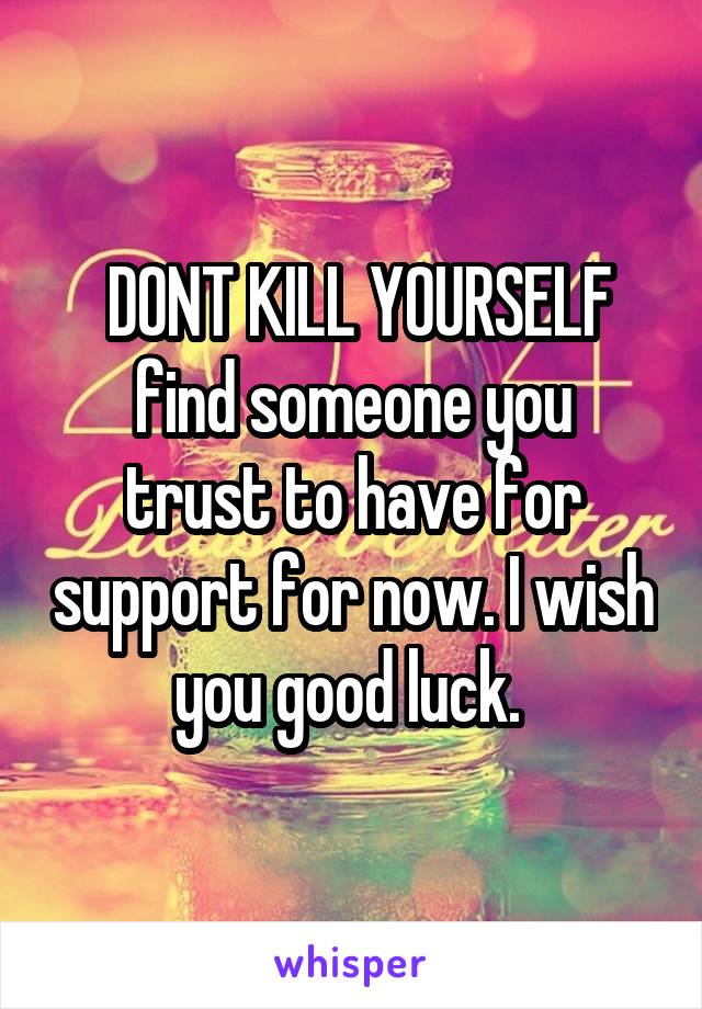 DONT KILL YOURSELF
find someone you trust to have for support for now. I wish you good luck. 