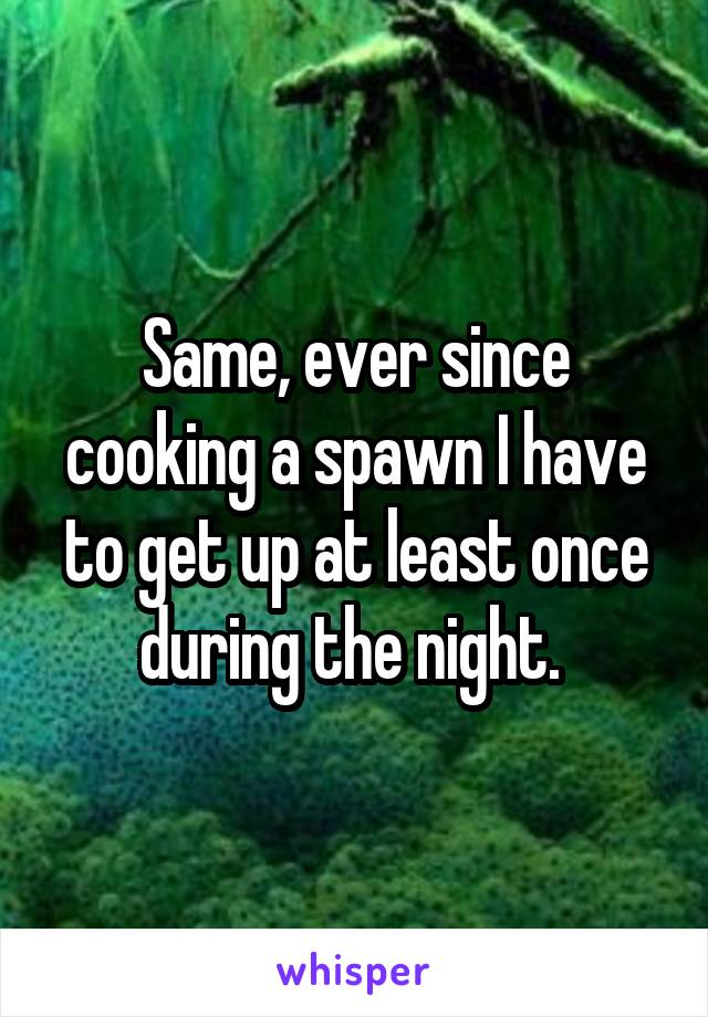 Same, ever since cooking a spawn I have to get up at least once during the night. 