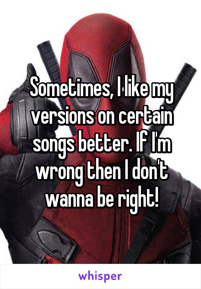 Sometimes, I like my versions on certain songs better. If I'm wrong then I don't wanna be right!