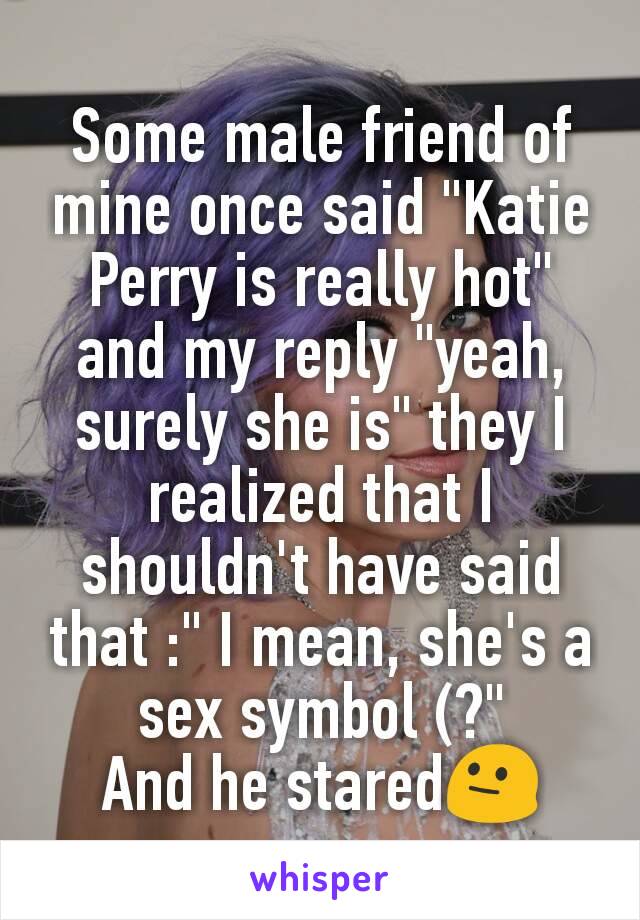 Some male friend of mine once said "Katie Perry is really hot" and my reply "yeah, surely she is" they I realized that I shouldn't have said that :" I mean, she's a sex symbol (?"
And he stared😐
