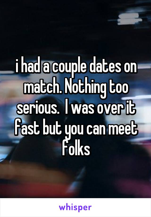 i had a couple dates on match. Nothing too serious.  I was over it fast but you can meet folks