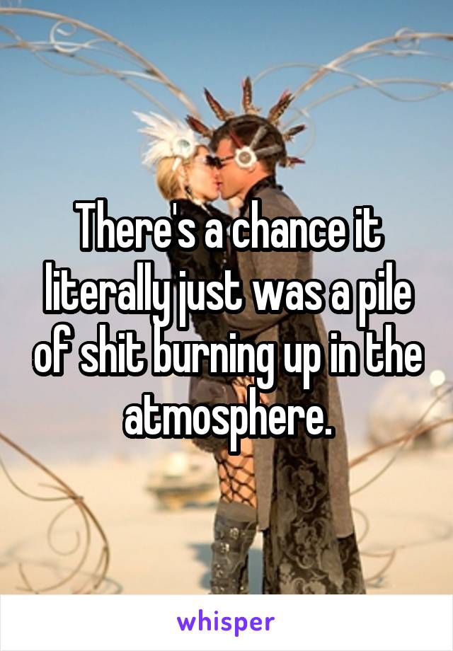 There's a chance it literally just was a pile of shit burning up in the atmosphere.