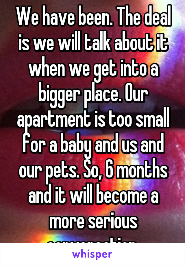 We have been. The deal is we will talk about it when we get into a bigger place. Our apartment is too small for a baby and us and our pets. So, 6 months and it will become a more serious conversation.